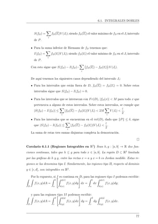 6.1. INTEGRALES DOBLES
S(fD) =
i
fD(xi)V (Ji); siendo fD(xi) el valor máximo de fD en el Ji intervalo
de P.
Para la suma inferior de Riemann de fD tenemos que:
I(fD) =
i
fD(xi)V (Ji); siendo fD(xi) el valor mínimo de fD en el Ji intervalo
de P.
Con esto sigue que S(fD) − I(fD)=
i
fD(xi) − fD(xi) V (Ji).
De aquí tenemos los siguientes casos dependiendo del intervalo Ji:
Para los intervalos que están fuera de D, fD(xi) = fD(xi) = 0. Sobre estos
intervalos sigue que S(fD) − I(fD) = 0.
Para los intervalos que se intersecan con Fr(D), |fD(x)|  M para todo x que
pertenezca a alguno de estos intervalos. Sobre estos intervalos, se cumple que
|S(fD) − I(fD)| ≤
i
|fD(xi) − fD(xi)|V (Ji)  2M
i
V (Ji) 
ε
2
.
Para los intervalos que se encuentran en el int(D), dado que P ≤ δ, sigue
que |S(fD) − I(fD)| ≤
i
|fD(xi) − fD(xi)|V (Ji) 
ε
2
.
La suma de estas tres sumas disjuntas completa la demostración.
Corolario 6.1.1 (Regiones Integrables en R2
) Sean h, g : [a, b] → R dos fun-
ciones continuas, tales que h ≤ g para todo x ∈ [a, b]. La región D ⊂ R2
limitada
por las grácas de h y g, entre las rectas x = a y x = b es Jordan medible. Estas re-
giones se las denomina tipo I. Similarmente, las regiones tipo II, respecto al dominio
y ∈ [c, d], son integrables en R2
.
Por lo expuesto, si f es continua en D, para las regiones tipo I podemos escribir:
D
f(x, y)dA =
b
a
g(x)
h(x)
f(x, y)dy dx =
b
a
dx
g(x)
h(x)
f(x, y)dy;
y para las regiones tipo II podemos escribir:
D
f(x, y)dA =
d
c
g(y)
h(y)
f(x, y)dx dy =
d
c
dy
g(y)
h(y)
f(x, y)dx.
77
 