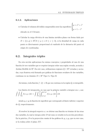 6.2. INTEGRALES TRIPLES
6.1.2. Aplicaciones
Calcular el volumen del sólido comprendido entre las supercies



y = x2
+ z2
y = 1 − z2
ubicado en el I Octante.
Calcular la carga eléctrica de una lámina metálica plana con forma dada por
D = {(x, y) ∈ R2
/0 ≤ y ≤ x; 0 ≤ x ≤ 3}, si la densidad de carga en cada
punto es directamente proporcional al cuadrado de la distancia del punto al
origen de coordenadas.
6.2. Integrales triples
En esta sección aplicaremos los mismo conceptos y propiedades al caso de una
función de tres variables que se requiere integrar sobre una región cerrada, acotada y
Jordan-Medible de R3
. En este caso, utilizaremos regiones Q ⊂ R3
cerradas y acota-
das, cuya frontera está formada por grácas de funciones escalares de dos variables,
continuas en un dominio D ⊂ R2
Tipo I o Tipo II.
Así mismo, toda función f : Q → R que sea continua en la región Q, es integrable.
Los límites de integración, en caso que la primera variable a integrar sea z, son:
Q
f(x, y, z)dv =
D
g2(x,y)
g1(x,y)
f(x, y, z)dz dA
siendo g1 y g2 la función de supercie que corresponde al límite inferior e superior
de Q, respectivamente.
Al resolver la integral respecto a z se obtiene una función en término de las otras
dos variables, la cual se integra sobre D tal como se estudió en la sección precedente.
En la práctica, D es la proyección común de las grácas de g1 y g2, que en este caso,
se la realiza sobre el plano XY .
79
 