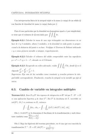 CAPÍTULO 6. INTEGRACIÓN MÚLTIPLE
Una interpretación física de la integral triple es la masa (o carga) de un sólido Q
con función de densidad de masa (o carga) dada por f.
Para el caso particular que la densidad sea homogénea igual a 1 por simplicidad,
se tiene que el volumen de Q está dado por:
Q
dv.
Ejemplo 6.2.1 Calcular la masa de una caja rectangular con dimensiones en su
base de 3 y 2 unidades, altura 5 unidades, si la densidad en cada punto es propor-
cional a la distancia del punto a su base. Verique el Teorema de Fubinni utilizando
z y x como primera variable a integrar, respectivamente.
Ejemplo 6.2.2 Calcular el volumen del sólido comprendido entre las supercies
y = x2
+ z2
; y = 1 − z2
, ubicado en el I Octante.
Ejemplo 6.2.3 Escogiendo un orden adecuado, evalúe
Q
x2
dv, donde Q es el
elipsoide
x2
a2
+
y2
b2
+
z2
c2
= 1.
Sugerencia: Fije una de las variables como constante y resuelva primero la inte-
gral doble correspondiente. Finalmente, resuelva la integral en la variable que jó al
inicio.
6.3. Cambio de variable en integrales múltiples
Teorema 6.3.1 Sean D y D∗
dos regiones de integración en Rn
tal que T : D∗
→ D
es una aplicación biyectiva y de clase C1
. Sea T la Jacobiana de T, invertible en
int(D∗
). Si f es continua en D, entonces
...
D
fdx1...dxn = ...
D∗
(foT) | det(T ) | dx∗
1...dx∗
n
Obs 1. A det(T ) se lo denomina el Jacobiano de la transformación y suele deno-
tarse también como
∂(x1, ..., xn)
∂(x∗
1, ..., x∗
n)
.
Obs 2. Bajo las hipótesis del teorema precedente, en el caso que sea conocida la
transformación T−1
: D → D∗
, det(T ) =
1
det(T−1)
.
80
 