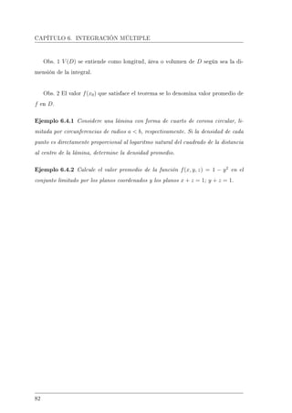 CAPÍTULO 6. INTEGRACIÓN MÚLTIPLE
Obs. 1 V (D) se entiende como longitud, área o volumen de D según sea la di-
mensión de la integral.
Obs. 2 El valor f(x0) que satisface el teorema se lo denomina valor promedio de
f en D.
Ejemplo 6.4.1 Considere una lámina con forma de cuarto de corona circular, li-
mitada por circunferencias de radios a  b, respectivamente. Si la densidad de cada
punto es directamente proporcional al logaritmo natural del cuadrado de la distancia
al centro de la lámina, determine la densidad promedio.
Ejemplo 6.4.2 Calcule el valor promedio de la función f(x, y, z) = 1 − y2
en el
conjunto limitado por los planos coordenados y los planos x + z = 1; y + z = 1.
82
 