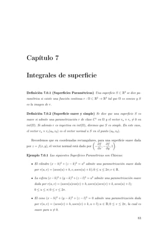 Capítulo 7
Integrales de supercie
Denición 7.0.1 (Supercies Paramétricas) Una supercie S ⊂ R3
se dice pa-
ramétrica si existe una función continua r : Ω ⊂ R2
→ R3
tal que Ω es conexo y S
es la imagen de r.
Denición 7.0.2 (Supercie suave y simple) Se dice que una supercie S es
suave si admite una parametrización r de clase C1
en Ω y el vector ru × rv = 0 en
int(Ω). Si además r es inyectiva en int(Ω), diremos que S es simple. En este caso,
el vector ru × rv(u0, v0) es el vector normal a S en el punto (u0, v0).
Recordemos que en coordenadas rectangulares, para una supercie suave dada
por z = f(x, y), el vector normal está dado por −
∂f
∂x
, −
∂f
∂y
, 1 .
Ejemplo 7.0.1 Las siguientes Supercies Paramétricas son Clásicas:
El cilindro (x − h)2
+ (z − k)2
= a2
admite una parametrización suave dada
por r(u, v) = (acos(u) + h, v, asen(u) + k); 0 ≤ u ≤ 2π; v ∈ R.
La esfera (x − h)2
+ (y − k)2
+ (z − l)2
= a2
admite una parametrización suave
dada por r(u, v) = (asen(u)cos(v) + h, asen(u)sen(v) + k, acos(u) + l);
0 ≤ u ≤ π; 0 ≤ v ≤ 2π.
El cono (x − h)2
+ (y − k)2
+ (z − l)2
= 0 admite una parametrización dada
por r(u, v) = (ucos(v) + h, usen(v) + k, u + l); u ∈ R; 0 ≤ v ≤ 2π, la cual es
suave para u = 0.
83
 