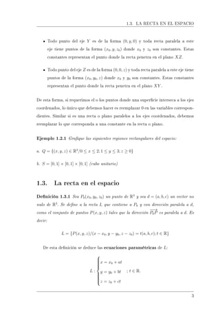 1.3. LA RECTA EN EL ESPACIO
Todo punto del eje Y es de la forma (0, y, 0) y toda recta paralela a este
eje tiene puntos de la forma (x0, y, z0) donde x0 y z0 son constantes. Estas
constantes representan el punto donde la recta penetra en el plano XZ.
Todo punto del eje Z es de la forma (0, 0, z) y toda recta paralela a este eje tiene
puntos de la forma (x0, y0, z) donde x0 y y0 son constantes. Estas constantes
representan el punto donde la recta penetra en el plano XY .
De esta forma, si requerimos el o los puntos donde una supercie interseca a los ejes
coordenados, lo único que debemos hacer es reemplazar 0 en las variables correspon-
dientes. Similar si es una recta o plano paralelos a los ejes coordenados, debemos
reemplazar lo que corresponda a una constante en la recta o plano.
Ejemplo 1.2.1 Graque las siguientes regiones rectangulares del espacio:
a. Q = {(x, y, z) ∈ R3
/0 ≤ x ≤ 2; 1 ≤ y ≤ 3; z ≥ 0}
b. S = [0, 1] × [0, 1] × [0, 1] (cubo unitario)
1.3. La recta en el espacio
Denición 1.3.1 Sea P0(x0, y0, z0) un punto de R3
y sea d = (a, b, c) un vector no
nulo de R3
. Se dene a la recta L que contiene a P0 y con dirección paralela a d,
como el conjunto de puntos P(x, y, z) tales que la dirección
−−→
P0P es paralela a d. Es
decir:
L = {P(x, y, z)/(x − x0, y − y0, z − z0) = t(a, b, c); t ∈ R}
De esta denición se deduce las ecuaciones paramétricas de L:
L :



x = x0 + at
y = y0 + bt
z = z0 + ct
; t ∈ R.
3
 