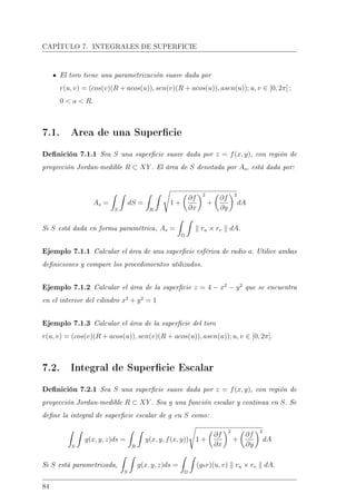 CAPÍTULO 7. INTEGRALES DE SUPERFICIE
El toro tiene una parametrización suave dada por
r(u, v) = (cos(v)(R + acos(u)), sen(v)(R + acos(u)), asen(u)); u, v ∈ [0, 2π] ;
0  a  R.
7.1. Area de una Supercie
Denición 7.1.1 Sea S una supercie suave dada por z = f(x, y), con región de
proyección Jordan-medible R ⊂ XY . El área de S denotada por As, está dada por:
As =
S
dS =
R
1 +
∂f
∂x
2
+
∂f
∂y
2
dA
Si S está dada en forma paramétrica, As =
Ω
ru × rv dA.
Ejemplo 7.1.1 Calcular el área de una supercie esférica de radio a. Utilice ambas
deniciones y compare los procedimientos utilizados.
Ejemplo 7.1.2 Calcular el área de la supercie z = 4 − x2
− y2
que se encuentra
en el interior del cilindro x2
+ y2
= 1
Ejemplo 7.1.3 Calcular el área de la supercie del toro
r(u, v) = (cos(v)(R + acos(u)), sen(v)(R + acos(u)), asen(u)); u, v ∈ [0, 2π].
7.2. Integral de Supercie Escalar
Denición 7.2.1 Sea S una supercie suave dada por z = f(x, y), con región de
proyección Jordan-medible R ⊂ XY . Sea g una función escalar y continua en S. Se
dene la integral de supercie escalar de g en S como:
S
g(x, y, z)ds =
R
g(x, y, f(x, y)) 1 +
∂f
∂x
2
+
∂f
∂y
2
dA
Si S está parametrizada,
S
g(x, y, z)ds =
Ω
(gor)(u, v) ru × rv dA.
84
 