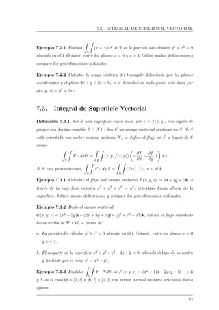 7.3. INTEGRAL DE SUPERFICIE VECTORIAL
Ejemplo 7.2.1 Evaluar
S
(x + z)dS si S es la porción del cilindro y2
+ z2
= 9
ubicado en el I Octante, entre los planos x = 0 y x = 1.Utilice ambas deniciones y
compare los procedimientos utilizados.
Ejemplo 7.2.2 Calcular la carga eléctrica del triangulo delimitado por los planos
coordenados y el plano 2x + y + 2z = 6, si la densidad en cada punto está dada por
ρ(x, y, z) = y2
+ 2xz.
7.3. Integral de Supercie Vectorial
Denición 7.3.1 Sea S una supercie suave dada por z = f(x, y), con región de
proyección Jordan-medible R ⊂ XY . Sea F un campo vectorial continuo en S. Si S
está orientada con vector normal unitario N, se dene el ujo de F a través de S
como:
S
F · NdS =
R
(x, y, f(x, y)) −
∂f
∂x
, −
∂f
∂y
, 1 dA
Si S está parametrizada,
S
F · NdS =
Ω
(For) · (ru × rv)dA
Ejemplo 7.3.1 Calcular el ujo del campo vectorial F(x, y, z) = xi + yj + zk, a
través de la supercie esférica x2
+ y2
+ z2
= a2
; orientado hacia afuera de la
supercie. Utilice ambas deniciones y compare los procedimientos utilizados.
Ejemplo 7.3.2 Dado el campo vectorial
G(x, y, z) = (x2
+ 5y)i + (2x + 3y + z)j + (y2
+ z2
− x2
)k, calcule el ujo orientado
hacia arriba de × G, a través de:
a. La porción del cilindro y2
+z2
= 9 ubicado en el I Octante, entre los planos x = 0
y x = 1.
b. El casquete de la supercie x2
+ y2
+ z2
− 4z + 2 = 0, ubicado debajo de su centro
y limitado por el cono z2
= x2
+ y2
.
Ejemplo 7.3.3 Evalular
S
F · NdS, si F(x, y, z) = (x2
+ 1)i − 2yzj + (3 − z)k
y S es el cubo Q = [0, 2] × [0, 2] × [0, 2] con vector normal unitario orientado hacia
afuera.
85
 