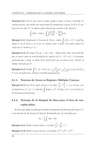 CAPÍTULO 8. TEOREMAS DE LA TEORÍA VECTORIAL
Teorema 8.1.1 Sea C una curva cerrada, simple y suave a trozos, orientada en
sentido positivo, que limita una región plana R simplemente conexa. Si M y N son
funciones de clase C1
en alguna región abierta que contiene a R, entonces:
C
Mdx + Ndy =
R
∂N
∂x
−
∂M
∂y
dA
Ejemplo 8.1.1 Empleando el teorema de Green, evalúe
C
y3
dx + (x3
+ 3xy2
)dy
donde C va de (0, 0) a (1, 1) por un camino recto y desde este punto regresa al
origen por el camino y = x3
.
Ejemplo 8.1.2 El campo F(x, y) = yi + (3x − 2y2
)j actúa sobre una partícula
que se mueve sobre la semicircunferencia superior de (x − 1)2
+ y2
= 1 orientada
positivamente, y luego va desde (0, 0) hasta (2, 0) por un tramo recto. Calcule el
trabajo realizado por F.
Ejemplo 8.1.3 Evalúe
C
F · dr si F(x, y) =
−y
x2 + y2
i +
x
x2 + y2
j; (x, y) = (0, 0) y
C es la circunferencia unitaria orientada positivamente.
8.1.1. Teorema de Green en Regiones Múltiples Conexas
Ejemplo 8.1.4 Sea R la región interna a la elipse
x2
9
+
y2
4
= 1 y externa a la
circunferencia x2
+ y2
= 1. Calcular
C
2xydx + (x2
+ 2x)dy, si C es el contorno de
R orientado positivamente.
8.1.2. Teorema de la Integral de línea para el área de una
región plana
Si R es una región acotada que satisface las hipótesis del Teorema de Green y C
es el contorno de R, entonces el área de R denotada por AR está dada por:
AR =
1
2 C
xdy − ydx
Ejemplo 8.1.5 Hallar el área interna a la elipse
x2
a2
+
y2
b2
= 1.
Ejemplo 8.1.6 Hallar el área interna a la astroide: x2/3
+ y2/3
= a2/3
.
88
 