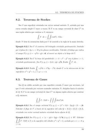 8.2. TEROREMA DE STOCKES
8.2. Terorema de Stockes
Sea S una supercie orientada con vector normal unitario N, acotada por una
curva cerrada simple C suave a trozos. Si F es un campo vectorial de clase C1
en
una región abierta que contiene a S, entonces:
C
F · dr =
S
(rotF) · Nds;
donde N tiene la orientación dada por C de acuerdo a la regla de la mano derecha.
Ejemplo 8.2.1 Sea C el contorno del triángulo orientado positivamente, limitado
por el plano 2x+2y+z = 10 y los planos coordenados. Calcular el trabajo que realiza
el campo F(x, y, z) = −y2
i + zj + xk, al mover un objeto a lo largo de C.
Ejemplo 8.2.2 Sea C la traza del paraboloide z = 4 − x2
− y2
con el plano z = 1,
orientado positivamente. Sea F(x, y, z) = 2zi + xj + y2
k. Evalúe
C
F · dr.
Ejemplo 8.2.3 Evalúe
C
−y3
dx + x3
dy − z3
dz donde C es la intersección de las
supercies x2
+ y2
= 1; x + y + z = 4.
8.3. Teorema de Gauss
Sea Q un sólido acotado por una supercie cerrada S suave por secciones, tal
que S está orientada por vectores normales unitarios N, dirigidos hacia el exterior
de Q. Si F es un campo vectorial de clase C1
en alguna región abierta que contiene
a Q, entonces:
S
F · NdS = (divF)dv
Ejemplo 8.3.1 Sea el campo vectorial F(x, y, z) = (x2
+ 1)i − 2yzj + (3 − z)k.
Calcular el ujo de F a través de la supercie del cubo Q = [0, 2] × [0, 2] × [0, 2],
orientada con vector normal unitario orientado hacia afuera de Q.
Ejemplo 8.3.2 Sea F(x, y, z) = (x − y)i + 2yj + 3z2
k; (x, y, z) ∈ R3
. Calcular
S
F · NdS si S es la supercie del cilindro x2
+ y2
= 4, acotada por x + z = 6 y
z = 0.
89
 