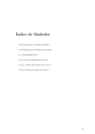 Índice de Símbolos
R Conjunto de los Números Reales
N Conjunto de los Números Naturales
ω Cardinalidad de N
v Norma euclidiana del vector v
v ∞ Norma del máximo del vector v
v 1 Norma del taxista del vector v
91
 