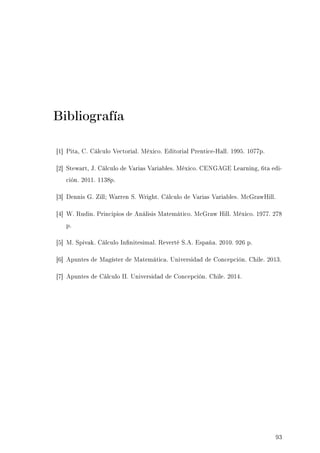 Bibliografía
[1] Pita, C. Cálculo Vectorial. México. Editorial Prentice-Hall. 1995. 1077p.
[2] Stewart, J. Cálculo de Varias Variables. México. CENGAGE Learning, 6ta edi-
ción. 2011. 1138p.
[3] Dennis G. Zill; Warren S. Wright. Cálculo de Varias Variables. McGrawHill.
[4] W. Rudin. Principios de Análisis Matemático. McGraw Hill. México. 1977. 278
p.
[5] M. Spivak. Cálculo Innitesimal. Reverté S.A. España. 2010. 926 p.
[6] Apuntes de Magíster de Matemática. Universidad de Concepción. Chile. 2013.
[7] Apuntes de Cálculo II. Universidad de Concepción. Chile. 2014.
93
 
