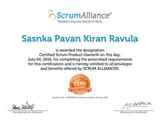 Sasnka Pavan Kiran Ravula
is awarded the designation
Certified Scrum Product Owner® on this day,
July 04, 2016, for completing the prescribed requirements
for this certification and is hereby entitled to all privileges
and benefits offered by SCRUM ALLIANCE®.
Certificant ID: 000528378 Certification Expires: 04 July 2018
Certified Scrum Trainer® Chairman of the Board
 