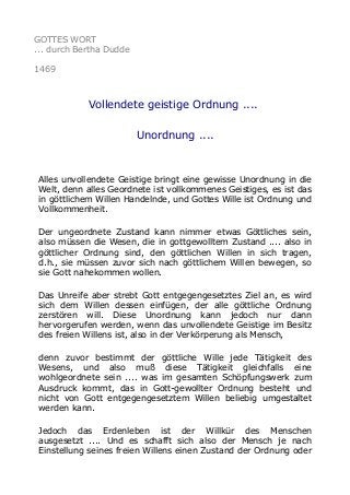 GOTTES WORT
... durch Bertha Dudde
1469

Vollendete geistige Ordnung ....
Unordnung ....

Alles unvollendete Geistige bringt eine gewisse Unordnung in die
Welt, denn alles Geordnete ist vollkommenes Geistiges, es ist das
in göttlichem Willen Handelnde, und Gottes Wille ist Ordnung und
Vollkommenheit.
Der ungeordnete Zustand kann nimmer etwas Göttliches sein,
also müssen die Wesen, die in gottgewolltem Zustand .... also in
göttlicher Ordnung sind, den göttlichen Willen in sich tragen,
d.h., sie müssen zuvor sich nach göttlichem Willen bewegen, so
sie Gott nahekommen wollen.
Das Unreife aber strebt Gott entgegengesetztes Ziel an, es wird
sich dem Willen dessen einfügen, der alle göttliche Ordnung
zerstören will. Diese Unordnung kann jedoch nur dann
hervorgerufen werden, wenn das unvollendete Geistige im Besitz
des freien Willens ist, also in der Verkörperung als Mensch,
denn zuvor bestimmt der göttliche Wille jede Tätigkeit des
Wesens, und also muß diese Tätigkeit gleichfalls eine
wohlgeordnete sein .... was im gesamten Schöpfungswerk zum
Ausdruck kommt, das in Gott-gewollter Ordnung besteht und
nicht von Gott entgegengesetztem Willen beliebig umgestaltet
werden kann.
Jedoch das Erdenleben ist der Willkür des Menschen
ausgesetzt .... Und es schafft sich also der Mensch je nach
Einstellung seines freien Willens einen Zustand der Ordnung oder

 