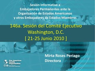 Sesión Informativa a Embajadores Permanentes ante la Organización de Estados Americanos y otros Embajadores de Estados Miembros 146a. Sesión del Comité EjecutivoWashington, D.C.[ 21-25 Junio 2010 ] Mirta Roses Periago Directora 