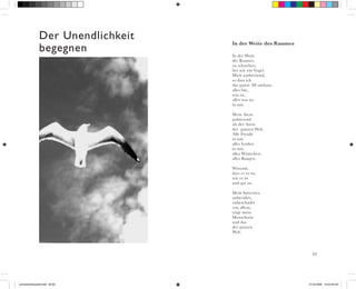 63
Der Unendlichkeit
begegnen In der Weite
des Raumes
zu schweben,
frei wie ein Vogel.
Mich ausbreitend,
so dass ich
das ganze All umfasse,
alles bin,
was ist,
alles was ist,
in mir.
Mein Atem
pulsierend
als der Atem
der ganzen Welt.
Alle Freude
in mir
alles Leiden
in mir,
alles Wünschen,
alles Bangen.
Wissend,
dass es so ist,
wie es ist
und gut ist.
Mein Innerstes,
unberührt,
unbeschadet
von allem,
trägt mein
Menschsein
und das
der ganzen
Welt.
In der Weite des Raumes
schneckenhauszeit.indd 62-63 01.03.2006 19:33:49 Uhr
 