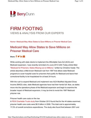 FIRM FOOTING
VIEWS & ANALYSIS FROM OUR EXPERTS
Home ∠ Medicaid May Allow States to Save Millions on Prisoner Medical Care
Medicaid May Allow States to Save Millions on
Prisoner Medical Care
While working with state clients to implement the Affordable Care Act (ACA) and
Medicaid expansion, I was recently reminded of a June 2013 USA Today article titled
“Medicaid for Prisoners: States Missing out on Millions,” written by Christine Vestal. The
article describes a little-known Medicaid rule from 1997 that allows state Medicaid
programs to cover hospital costs for prisoners that qualify for Medicaid and leave their
correctional facility to be hospitalized for at least 24 hours.
With the rush to expand Medicaid and implement new ACA Modified Adjusted Gross
Income (MAGI) rules, state Medicaid agencies have had their hands full. Now, as states
move into the operations phase of the Medicaid expansion and begin to examine the
broader impact of Medicaid expansion, it may be time to revisit the 1997 Medicaid
prisoner rule.
Prisoner health care costs on the rise
A PEW Charitable Trusts study from October 2013 found that for the 44 states examined,
prisoner health care costs were $6.5 billion in 2008. This total cost is approximately
17.5% of overall corrections expenditures. The study also found that between 2001 and
Share:
Page 1 of 8Medicaid May Allow States to Save Millions on Prisoner Medical Care
11/11/2016http://blog.berrydunn.com/blog/firmfooting/2014/02/medicaid-may-allow-states-to-save-...
 