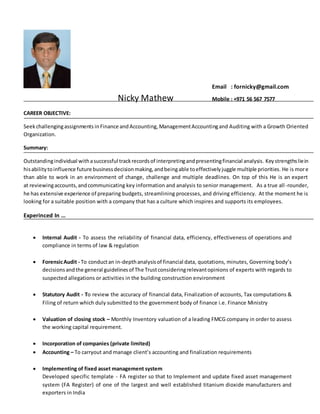 Email : fornicky@gmail.com
Nicky Mathew Mobile : +971 56 567 7577
CAREER OBJECTIVE:
Seekchallengingassignments inFinance and Accounting, ManagementAccountingand Auditing with a Growth Oriented
Organization.
Summary:
Outstandingindividual withasuccessful trackrecordsof interpretingandpresentingfinancial analysis. Keystrengthsliein
hisabilitytoinfluence future businessdecisionmaking,andbeingable toeffectivelyjuggle multiple priorities. He is more
than able to work in an environment of change, challenge and multiple deadlines. On top of this He is an expert
at reviewingaccounts,andcommunicating key information and analysis to senior management. As a true all-rounder,
he has extensive experience of preparing budgets, streamlining processes, and driving efficiency. At the moment he is
looking for a suitable position with a company that has a culture which inspires and supports its employees.
Experinced In …
 Internal Audit - To assess the reliability of financial data, efficiency, effectiveness of operations and
compliance in terms of law & regulation
 ForensicAudit - To conductan in-depthanalysisof financial data, quotations, minutes, Governing body’s
decisionsandthe general guidelinesof The Trustconsideringrelevantopinions of experts with regards to
suspected allegations or activities in the building construction environment
 Statutory Audit - To review the accuracy of financial data, Finalization of accounts, Tax computations &
Filing of return which duly submitted to the government body of finance i.e. Finance Ministry
 Valuation of closing stock – Monthly Inventory valuation of a leading FMCG company in order to assess
the working capital requirement.
 Incorporation of companies (private limited)
 Accounting – To carryout and manage client’s accounting and finalization requirements
 Implementing of fixed asset management system
Developed specific template - FA register so that to Implement and update fixed asset management
system (FA Register) of one of the largest and well established titanium dioxide manufacturers and
exporters in India
 