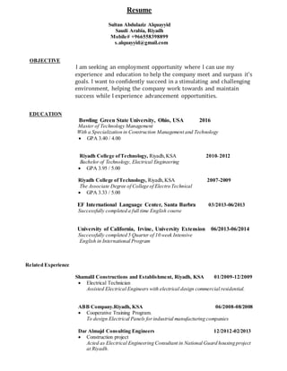 Resume
Sultan Abdulaziz Alquayyid
Saudi Arabia, Riyadh
Mobile# +966558398899
s.alquayyid@gmail.com
OBJECTIVE
I am seeking an employment opportunity where I can use my
experience and education to help the company meet and surpass it's
goals. I want to confidently succeed in a stimulating and challenging
environment, helping the company work towards and maintain
success while I experience advancement opportunities.
EDUCATION
Bowling Green State University, Ohio, USA 2016
Master of Technology Management
With a Specialization in Construction Management and Technology
 GPA 3.40 / 4.00
Riyadh College ofTechnology, Riyadh,KSA 2010‫ـ‬ 2012
Bachelor of Technology, Electrical Engineering
 GPA 3.95 / 5.00
Riyadh College ofTechnology, Riyadh,KSA 2007-2009
The Associate Degree of College of Electro Technical
 GPA 3.33 / 5.00
EF International Language Center, Santa Barbra 03/2013-06/2013
Successfully completed a full time English course
University of California, Irvine, University Extension 06/2013-06/2014
Successfully completed 5 Quarter of 10 week Intensive
English in International Program
Related Experience
Shamalil Constructions and Establishment, Riyadh, KSA 01/2009-12/2009
 Electrical Technician
Assisted Electrical Engineers with electrical design commercial residential.
ABB Company.Riyadh, KSA 06/2008-08/2008
 Cooperative Training Program.
To design Electrical Panels forindustrial manufacturing companies
Dar Almajd Consulting Engineers 12/2012-02/2013
 Construction project
Acted as Electrical Engineering Consultant in National Guard housing project
at Riyadh.
 