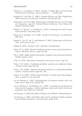 BIBLIOGRAPHY 155
Srivastava, N. and Hinton, G. (2014). Dropout: A Simple Way to Prevent Neural
Networks from Overﬁtting. Journal of Machine ..., 15:1929–1958.
Steinbuch, K. and Piske, U. (1963). Learning Matrices and Their Applications.
IEEE Transactions on Electronic Computers, EC-12(6):846–862.
Sutherland, G. B. B. M. (1959). Mechanisation of Thought Processes. In Proceedings
of a Symposium, page 531, National Physical Laboratory, Great Britain. Her
Majesty’s Stationery Oﬃce.
Sutskever, I., Martens, J., and Hinton, G. (2011). Generating text with recurrent
neural networks. Proceedings of the ....
Sutton, R. S. and Barto, A. G. (1998). Reinforcement Learning: An Introduction.
MIT Press.
Szegedy, C., Liu, W., Jia, Y., and Sermanet, P. (2014). Going deeper with convolu-
tions. arXiv preprint arXiv: ....
Szeliski, R. (2010). Computer vision: algorithms and applications.
Taylor, W. K. (1956). Electrical simulation of some nervous system functional ac-
tivities. Information theory 3, pages 314–328.
Uhr, L. (1987). Highly parallel, hierarchical, recognition cone perceptual structures.
Parallel computer vision.
Uttley, A. (1979). Information transmission in the nervous system. page 125.
Uttley, A. M. (1956a). Conditional probability machines and conditional reﬂexes.
Automata studies, pages 253–276.
Uttley, A. M. (1956b). Temporal and spatial patterns in a conditional probability
machine. Automata Studies, pages 277– 285.
Vemuri, V. R. (1992). Artiﬁcial Neural Networks: Concepts and Control Applica-
tions. ieeexplore.ieee.org, page 509.
von der Malsburg, C. (1973). Self-organization of orientation sensitive cells in the
striate cortex. Kybernetik, 14(2):85–100.
von der Malsburg, C. and Willshaw, D. J. (1976). A mechanism for producing con-
tinuous neural mappings: ocularity dominance stripes and ordered retino-tectal
projections. Exp. Brain Res, 1:463–469.
von Neumann, J. (1945). First Draft of a Report on the EDVAC. Technical Report 1.
von Neumann, J. (1956). Probabilistic logics and the synthesis of reliable organisms
from unreliable components. Automata studies, pages 43–98.
 