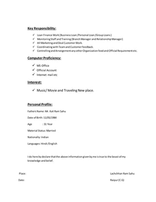 Key Responsibility:
 Loan Finance Work (Business Loan/Personal Loan/GroupLoans)
 MonitoringStaff andTraining(BranchManager and RelationshipManager)
 All MarketingandDeal CustomerWork.
 CoordinatingwithTeamandCustomerfeedback.
 ControllingandArrangementanyotherOrganizationfeedandOfficial Requirementetc.
Computer Proficiency:
 MS Office
 Official Account
 Internet mail etc
Interest:
 Music/ Movie and Traveling New place.
Personal Profile:
FathersName:Mr. Kali Ram Sahu
Date of Birth:11/05/1984
Age : 31 Year
Material Status:Married
Nationalty:Indian
Languages:Hindi /English
I do here bydeclare thatthe above informationgivenbyme istrue to the beast of my
knowledge andbelief.
Place: Lachchhan Ram Sahu
Date: Raipur(C.G)
 