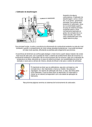 :: Calibrador de dessifonagem 
Acessório de alguns 
carburadores, o calibrador de 
dessifonagem, como o nome 
diz, é um gicleur, geralmente 
prensado, que quando está 
presente no carburador, situa-se 
na extremidade superior 
do poço do sistema principal, 
ocupando assim o local 
normalmente destinado ao 
gicleur de correção de ar ou 
respiro da alta, que nesse 
caso é deslocado para uma 
região lateral ao poço. 
Sua principal função, é evitar a ocorrência do sifonamento do combustível existente na cuba de nível 
constante, quando o compartimento do motor atinge elevadas temperaturas, o que pode acontecer 
em dias muito quentes, dificultando as partidas pelo afogamento que provoca. 
A ocorrência do fenômeno se verifica após desligar o motor.Como a partir desse instante não existe 
mais troca de calor pois, com a parada do motor o sistema de arrefecimento deixa de funcionar e o 
combustível existente no carburador não se renova porque não há consumo, este com a elevação da 
temperatura se dilata, elevando-se no poço do sistema principal, com possibilidade de entrar em 
ebulição e vazar para a câmara de mistura, através do difusor e daí para o coletor de admissão. 
É importante se dizer que os calibradores, seja ele o principal ou o de 
correção de ar, não importando a marca ou modelo, não possuem 
regulagem. Os valores de calibração são fixos, ou seja, são feitos pelos 
furos calibrados. O que se deve fazer ao desmontar um carburador é 
checar se os valores correspondem com a da tabela de aplicação do 
fabricante. 
Nas próximas páginas veremos os sistemas de funcionamento do carburador. 
 