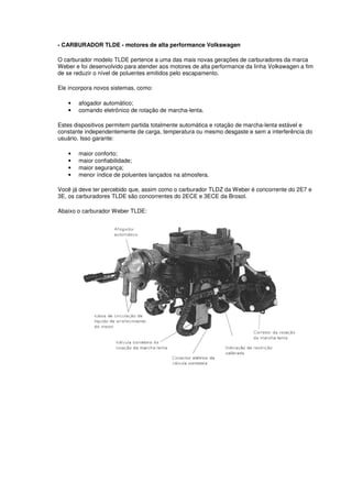 - CARBURADOR TLDE - motores de alta performance Volkswagen 
O carburador modelo TLDE pertence a uma das mais novas gerações de carburadores da marca 
Weber e foi desenvolvido para atender aos motores de alta performance da linha Volkswagen a fim 
de se reduzir o nível de poluentes emitidos pelo escapamento. 
Ele incorpora novos sistemas, como: 
• afogador automático; 
• comando eletrônico de rotação de marcha-lenta. 
Estes dispositivos permitem partida totalmente automática e rotação de marcha-lenta estável e 
constante independentemente de carga, temperatura ou mesmo desgaste e sem a interferência do 
usuário. Isso garante: 
• maior conforto; 
• maior confiabilidade; 
• maior segurança; 
• menor índice de poluentes lançados na atmosfera. 
Você já deve ter percebido que, assim como o carburador TLDZ da Weber é concorrente do 2E7 e 
3E, os carburadores TLDE são concorrentes do 2ECE e 3ECE da Brosol. 
Abaixo o carburador Weber TLDE: 
 