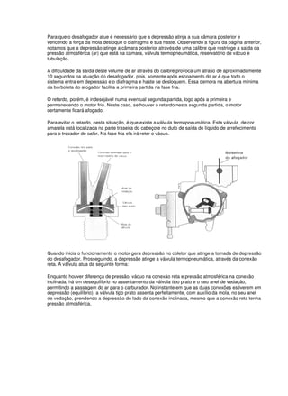 Para que o desafogador atue é necessário que a depressão atinja a sua câmara posterior e 
vencendo a força da mola desloque o diafragma e sua haste. Observando a figura da página anterior, 
notamos que a depressão atinge a câmara posterior através de uma calibre que restringe a saída da 
pressão atmosférica (ar) que está na câmara, válvula termopneumática, reservatório de vácuo e 
tubulação. 
A dificuldade da saída deste volume de ar através do calibre provoca um atraso de aproximadamente 
10 segundos na atuação do desafogador, pois, somente após escoamento do ar é que todo o 
sistema entra em depressão e o diafragma e haste se desloquem. Essa demora na abertura mínima 
da borboleta do afogador facilita a primeira partida na fase fria. 
O retardo, porém, é indesejável numa eventual segunda partida, logo após a primeira e 
permanecendo o motor frio. Neste caso, se houver o retardo nesta segunda partida, o motor 
certamente ficará afogado. 
Para evitar o retardo, nesta situação, é que existe a válvula termopneumática. Esta válvula, de cor 
amarela está localizada na parte traseira do cabeçote no duto de saída do líquido de arrefecimento 
para o trocador de calor. Na fase fria ela irá reter o vácuo. 
Quando inicia o funcionamento o motor gera depressão no coletor que atinge a tomada de depressão 
do desafogador. Prosseguindo, a depressão atinge a válvula termopneumática, através da conexão 
reta. A válvula atua da seguinte forma: 
Enquanto houver diferença de pressão, vácuo na conexão reta e pressão atmosférica na conexão 
inclinada, há um desequilíbrio no assentamento da válvula tipo prato e o seu anel de vedação, 
permitindo a passagem do ar para o carburador. No instante em que as duas conexões estiverem em 
depressão (equilíbrio), a válvula tipo prato assenta perfeitamente, com auxílio da mola, no seu anel 
de vedação, prendendo a depressão do lado da conexão inclinada, mesmo que a conexão reta tenha 
pressão atmosférica. 
 