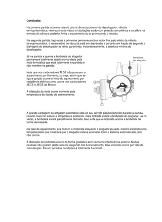 Conclusão: 
Na primeira partida ocorre o retardo pois a câmara posterior do desafogador, válvula 
termopneumática, reservatório de vácuo e tubulações estão com pressão atmosférica e o calibre na 
entrada da câmara posterior limita o escoamento do ar provocando o retardo. 
Na segunda partida, logo após a primeirae permanecendo o motor frio, pelo efeito da válvula 
termopneumática, o reservatório de vácuo já está em depressão e portanto em fração de segundo o 
diafragma do desafogador se retrai garantindo, instantaneamente, a abertura mínima do 
desafogador. 
Já na partida a quente a borboleta do afogador 
permanece totalmente aberta comandada pela 
mola bimetálica que está totalmente expandida e 
não interfere na partida. 
Note que nos carburadores TLDE não possuem o 
aquecimento por filamento, ou seja, assim que se 
liga a ignição ocorre o inicio do aquecimento por 
resistência elétrica como ocorre nos carburadores 
2ECE e 3ECE da Brosol. 
A dilatação da mola ocorre somente pela 
temperatura do líquido de arrefecimento. 
A grande vantagem do afogador automático está no seu correto posicionamento durante a partida. 
Quanto mais frio estiver a temperatura ambiente, mais fechada estará a borboleta do afogador. Já no 
verão, a borboleta estará parcialmente fechada. Isso evita que o motorista acione a borboleta de 
forma demasiada. 
Na fase de aquecimento, era comum o motorista esquecer o afogador puxado, mesmo existindo uma 
lâmpada piloto que mostrava que o afogador estava acionado. Com o sistema automatizado, isso 
não ocorre. 
A liberação da borboleta ocorre de forma gradativa sem nenhuma interferência externa. Muitas 
pessoas não gostam deste sistema alegando mal funcionamento. Isso somente ocorre por falta de 
manutenção. Ele em perfeitas condições é totalmente funcional. 
 