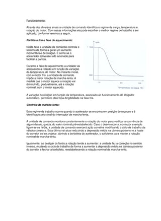 Funcionamento: 
Através dos diversos sinais a unidade de comando identifica o regime de carga, temperatura e 
rotação do motor. Com essas informações ela pode escolher o melhor regime de trabalho a ser 
aplicado, conforme veremos a seguir. 
Partida a frio e fase de aquecimento: 
Nesta fase a unidade de comando controla o 
sistema de forma a gerar um aumento 
momentâneo de rotação. É como se o 
acelerador estivesse sido acionado para 
facilitar a partida. 
Durante a fase de aquecimento a unidade vai 
adequando a rotação em função da variação 
da temperatura do motor. No instante inicial, 
com o motor frio, a unidade de comando 
impõe a maior rotação de marcha-lenta. A 
medida que o motor aquece a rotação vai 
diminuindo, gradualmente, até a rotação 
nominal, com o motor aquecido. 
A variação da rotação em função da temperatura, associado ao funcionamento do afogador 
automático, permitem obter boa dirigibilidade na fase fria. 
Controle da marcha-lenta: 
Este regime de trabalho ocorre quando o acelerador se encontra em posição de repouso e é 
identificado pelo sinal do interruptor de marcha-lenta. 
A unidade de comando monitora constantemente a rotação do motor para verificar a ocorrência de 
algum desvio, queda, do valor nominal pré-estabelecido. Caso o desvio ocorra, como por exemplo 
ligam-se os faróis, a unidade de comando exercerá ação corretiva modificando o ciclo de trabalho da 
válvula corretora. Esta última vai atuar reduzindo a depressão média na câmara posterior e a haste 
do corretor vai se projetar, abrindo a borboleta do acelerador, o suficiente para manter a rotação 
nominal de marcha-lenta. 
Igualmente, ao desligar os faróis a rotação tende a aumentar: a unidade faz a correção no sentido 
inverso, mudando o ciclo de trabalho de forma a aumentar a depressão média na câmara posterior 
do corretor e fechar a borboleta, reestabelecendo a rotação nominal da marcha-lenta. 
 