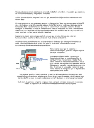Para que todos os demais sistemas do carburador trabalhem em ordem, é necessário que o sistema 
de nível constantes esteja em perfeitas condições. 
Vamos agora a algumas perguntas, uma vez que já fizemos o comparativo do sistema com uma 
caixa d´água. 
O que aconteceria na sua casa se por ventura a bóia da caixa d´água enroscasse na parte baixa? E 
se a válvula desse um problema e não vedasse direito? Certamente você responderia que ela ia 
transbordar. Pois é exatamente isso que pode vir a ocorrer num carburador caso uma dessas 
condições se estabeleça. O nível de combustível na cuba irá ultrapassar seu limite e transbordará, 
afogando o motor e não permitindo o seu funcionamento. Há um série risco de calço hidráulico no 
motor caso isso venha a ocorrer e insistir na partida. 
Logicamente, isso é facilmente perceptível, uma vez que o motor além de não entrar em 
funcionamento, o sistema irá liberar um cheiro muito forte de combustível. 
Podemos dizer que dificilmente uma bóia irá "enroscar" a não ser que esteja prendendo na sua 
haste. Já no caso da válvula de agulha não vedar, é muito mais comum de isso ocorrer, 
principalmente devido a sujeira na sede da válvula. 
Para resolver esse tipo de problema é 
relativamente simples, pois uma simples limpeza 
irá sanar o problema. 
Caso esse problema venha a ocorrer com 
frequência, verifique as condições do filtro de 
combustível e a mangueira de entrada. Muitas 
vezes utilizam-se mangueiras de borracha e que 
com o tempo elas se deterioram liberando detritos. 
Muitas vezes a simples inserção da mangueira no 
tubo de entrada do carburador é suficiente para 
retirar material da mangueira que se depositará na 
sede da válvula de agulha. 
Logicamente, quando a cuba transborda, a detecção do defeito é muito simples pois é bem 
perceptível com comentamos anteriormente. Agora, e se o nível ultrapassar o limite máximo sem 
transbordar? E se esse nível estiver abaixo do normal? Qual será os sintomas apresentados? 
Muito bem, chegamos a um ponto um pouco mais avançado em nosso curso, pois nesse caso, 
caberá ao reparador um bom conhecimento do sistema e suas regulagens. 
 