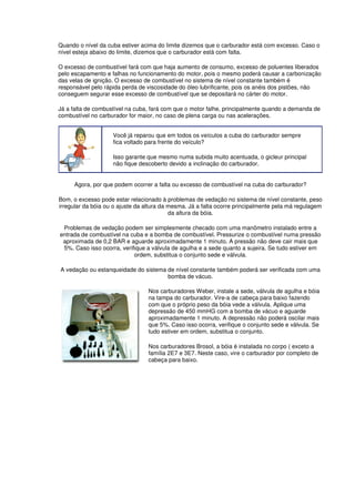 Quando o nível da cuba estiver acima do limite dizemos que o carburador está com excesso. Caso o 
nível esteja abaixo do limite, dizemos que o carburador está com falta. 
O excesso de combustível fará com que haja aumento de consumo, excesso de poluentes liberados 
pelo escapamento e falhas no funcionamento do motor, pois o mesmo poderá causar a carbonização 
das velas de ignição. O excesso de combustível no sistema de nível constante também é 
responsável pelo rápida perda de viscosidade do óleo lubrificante, pois os anéis dos pistões, não 
conseguem segurar esse excesso de combustível que se depositará no cárter do motor. 
Já a falta de combustível na cuba, fará com que o motor falhe, principalmente quando a demanda de 
combustível no carburador for maior, no caso de plena carga ou nas acelerações. 
Você já reparou que em todos os veículos a cuba do carburador sempre 
fica voltado para frente do veículo? 
Isso garante que mesmo numa subida muito acentuada, o gicleur principal 
não fique descoberto devido a inclinação do carburador. 
Agora, por que podem ocorrer a falta ou excesso de combustível na cuba do carburador? 
Bom, o excesso pode estar relacionado à problemas de vedação no sistema de nível constante, peso 
irregular da bóia ou o ajuste da altura da mesma. Já a falta ocorre principalmente pela má regulagem 
da altura da bóia. 
Problemas de vedação podem ser simplesmente checado com uma manômetro instalado entre a 
entrada de combustível na cuba e a bomba de combustível. Pressurize o combustível numa pressão 
aproximada de 0,2 BAR e aguarde aproximadamente 1 minuto. A pressão não deve cair mais que 
5%. Caso isso ocorra, verifique a válvula de agulha e a sede quanto a sujeira. Se tudo estiver em 
ordem, substitua o conjunto sede e válvula. 
A vedação ou estanqueidade do sistema de nível constante também poderá ser verificada com uma 
bomba de vácuo. 
Nos carburadores Weber, instale a sede, válvula de agulha e bóia 
na tampa do carburador. Vire-a de cabeça para baixo fazendo 
com que o próprio peso da bóia vede a válvula. Aplique uma 
depressão de 450 mmHG com a bomba de vácuo e aguarde 
aproximadamente 1 minuto. A depressão não poderá oscilar mais 
que 5%. Caso isso ocorra, verifique o conjunto sede e válvula. Se 
tudo estiver em ordem, substitua o conjunto. 
Nos carburadores Brosol, a bóia é instalada no corpo ( exceto a 
família 2E7 e 3E7. Neste caso, vire o carburador por completo de 
cabeça para baixo. 
 