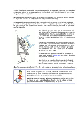 Valores diferentes do especificado pelo fabricante deverão ser corrigidos, diminuindo ou aumentando 
a espessura da junta da válvula de agulha, ou verificando se a bóia está danificada, ou se a válvula 
de agulha está com vazamento. 
Nos carburadores das famílias 2E7 e 3E, o nível é controlado por uma ferramenta padrão, colocada 
no alojamento da tampa da bomba de aceleração ( ferramenta 286.003 ). 
Um visor existente na ferramenta, especifica o nível correto. No caso de carburadores cuja sede é 
prensada na tampa, qualquer irregularidade do nível se corrige trocando a bóia, a agulha da válvula, 
ou ambos, uma vez que não é possível regular o nível, pelo processo de calço usado na válvula de 
agulha rosqueada. 
Uma outra solução para esses tipos de carburadores, seria 
fazer a medição da altura da bóia sobre a bóia, como é feito 
nos carburadores Weber. A altura padrão fica em torno de 
27,50 mm só que deve ser feito com a tampa inclinada 
conforme mostra a figura ao lado. Utilize um esquadra para 
esse fim. 
A ferramenta utilizada pode ser confeccionada pelo próprio 
reparador. Ela possui o formato de uma letra " H " com duas 
medidas. Uma com altura de 26,50 mm e outra com 28,50 
mm. Na medição, o lado com 26,50 mm deve apresentar 
uma interferência com a bóia e o lado de 28,50 mm deve 
apresentar uma ligeira folga. 
As medidas exatas desta ferramenta você poderá ver em 
nossa seção "serviços". Clique aqui para pegar o desenho e 
as medidas da ferramenta. 
Obs: Verifique se a agulha não está prendendo. Cuidado 
para que a ferramenta de controle não remonte o ressalto 
de compressão da junta, porque isso alteraria a medição. 
Obs: Nos carburadores da família 2E7 e 3E a bóia é presa na tampa, como nos carburadores Weber. 
Bom pessoal, chegamos aqui ao fim do sistema de nível constante. Viram 
quanta coisa? O ajuste correto do sistema de nível constante é o primeiro 
passo para se ter um carburador perfeitamente regulado. 
Lembrete: Nos carburadores Weber ajusta-se a altura da bóia dobrando-se 
a lingueta da bóia e nos carburadores Brosol, o nível da cuba se controla 
pela espessura da arruela de calço da válvula de agulha. 
 