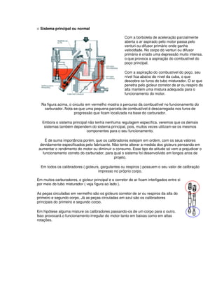 :: Sistema principal ou normal 
Com a borboleta de aceleração parcialmente 
aberta o ar aspirado pelo motor passa pelo 
venturi ou difusor primário onde ganha 
velocidade. No corpo do venturi ou difusor 
primário é criado uma depressão muito intensa, 
o que provoca a aspiração do combustível do 
poço principal. 
Com a aspiração do combustível do poço, seu 
nível fica abaixo do nível da cuba, o que 
descobre os furos do tubo misturador. O ar que 
penetra pelo gicleur corretor de ar ou respiro da 
alta mantém uma mistura adequada para o 
funcionamento do motor. 
Na figura acima, o circuito em vermelho mostra o percurso da combustível no funcionamento do 
carburador. Nota-se que uma pequena parcela de combustível é descarregada nos furos de 
progressão que ficam localizada na base do carburador. 
Embora o sistema principal não tenha nenhuma regulagem específica, veremos que os demais 
sistemas também dependem do sistema principal, pois, muitos vezes utilizam-se os mesmos 
componentes para o seu funcionamento. 
É de suma importância porém, que os calibradores estejam em ordem, com os seus valores 
devidamente especificados pelo fabricante. Não tente alterar a medida dos gicleurs pensando em 
aumentar o rendimento do motor ou diminuir o consumo. Esse tipo de atitude só vem a prejudicar o 
funcionamento correto do carburador, para qual o sistema foi desenvolvido em longos anos de 
projeto. 
Em todos os calibradores ( gicleurs, gargulantes ou respiros ) possuem o seu valor de calibração 
impresso no próprio corpo. 
Em muitos carburadores, o gicleur principal e o corretor de ar ficam interligados entre si 
por meio do tubo misturador ( veja figura ao lado ). 
As peças circuladas em vermelho são os gicleurs corretor de ar ou respiros da alta do 
primeiro e segundo corpo. Já as peças circuladas em azul são os calibradores 
principais do primeiro e segundo corpo. 
Em hipótese alguma misture os calibradores passando-os de um corpo para o outro. 
Isso provocará o funcionamento irregular do motor tanto em baixas como em altas 
rotações. 
 