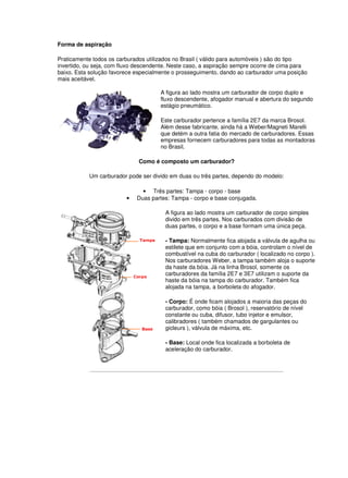 Forma de aspiração 
Praticamente todos os carburados utilizados no Brasil ( válido para automóveis ) são do tipo 
invertido, ou seja, com fluxo descendente. Neste caso, a aspiração sempre ocorre de cima para 
baixo. Esta solução favorece especialmente o prosseguimento, dando ao carburador uma posição 
mais aceitável. 
A figura ao lado mostra um carburador de corpo duplo e 
fluxo descendente, afogador manual e abertura do segundo 
estágio pneumático. 
Este carburador pertence a família 2E7 da marca Brosol. 
Além desse fabricante, ainda há a Weber/Magneti Marelli 
que detém a outra fatia do mercado de carburadores. Essas 
empresas fornecem carburadores para todas as montadoras 
no Brasil. 
Como é composto um carburador? 
Um carburador pode ser divido em duas ou três partes, dependo do modelo: 
• Três partes: Tampa - corpo - base 
• Duas partes: Tampa - corpo e base conjugada. 
A figura ao lado mostra um carburador de corpo simples 
divido em três partes. Nos carburados com divisão de 
duas partes, o corpo e a base formam uma única peça. 
- Tampa: Normalmente fica alojada a válvula de agulha ou 
estilete que em conjunto com a bóia, controlam o nível de 
combustível na cuba do carburador ( localizado no corpo ). 
Nos carburadores Weber, a tampa também aloja o suporte 
da haste da bóia. Já na linha Brosol, somente os 
carburadores da família 2E7 e 3E7 utilizam o suporte da 
haste da bóia na tampa do carburador. Também fica 
alojada na tampa, a borboleta do afogador. 
- Corpo: É onde ficam alojados a maioria das peças do 
carburador, como bóia ( Brosol ), reservatório de nível 
constante ou cuba, difusor, tubo injetor e emulsor, 
calibradores ( também chamados de gargulantes ou 
gicleurs ), válvula de máxima, etc. 
- Base: Local onde fica localizada a borboleta de 
aceleração do carburador. 
 