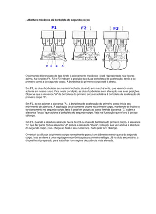 - Abertura mecânica da borboleta do segundo corpo 
O comando diferenciado de tipo direto ( acionamento mecânico ) está representado nas figuras 
acima. As funções F1, F2 e F3 indicam a posição das duas borboletas de aceleração, tanto a do 
primeiro como a do segundo corpo. A borboleta do primeiro corpo está à direta. 
Em F1, as duas borboletas se mantém fechada, atuando em marcha lenta, que veremos mais 
adiante em nosso curso. Fica nesta condição, as duas borboletas sem alteração nas suas posições. 
Observe que a alavanca "A" da borboleta do primeiro corpo é solidária à borboleta de aceleração do 
primeiro corpo "B". 
Em F2, ao se acionar a alavanca "A", a borboleta de aceleração do primeiro corpo inicia seu 
movimento de abertura. A aspiração do ar somente ocorre no primeiro corpo, mantendo-se inativo o 
funcionamento no segundo corpo. Isso é possível graças ao curso livre da alavanca "C" sobre a 
alavanca "louca" que aciona a borboleta do segundo corpo. Veja na ilustração que o furo é do tipo 
oblongo. 
Em F3, quando a abertura alcançar cerca de 2/3 ou mais da borboleta do primeiro corpo, a alavanca 
"C" que faz parte com a alavanca "A" aciona a alavanca "louca". Esta por sua vez aciona a abertura 
do segundo corpo, pois, chega ao final o seu curso livre, dado pelo furo oblongo. 
O venturi ou difusor do primeiro corpo normalmente possui um diâmetro menor que a do segundo 
corpo. Isso se deve a uma regulagem econômica para o primeiro estágio. Já no duto secundário, o 
dispositivo é preparado para trabalhar num regime de potência mais elevada. 
 
