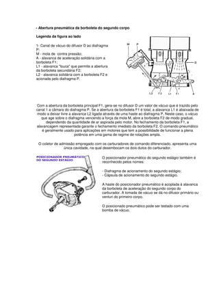 - Abertura pneumática da borboleta do segundo corpo 
Legenda da figura ao lado 
1- Canal de vácuo do difusor D ao diafragma 
P; 
M - mola de contra pressão; 
A - alavanca de aceleração solidária com a 
borboleta F1; 
L1 - alavanca "louca" que permite a abertura 
da borboleta secundária F2; 
L2 - alavanca solidária com a borboleta F2 e 
acionada pelo diafragma P. 
Com a abertura da borboleta principal F1, gera-se no difusor D um valor de vácuo que é trazido pelo 
canal 1 a câmara do diafragma P. Se a abertura da borboleta F1 é total, a alavanca L1 é abaixada de 
modo a deixar livre a alavanca L2 ligada através de uma haste ao diafragma P. Neste caso, o vácuo 
que age sobre o diafragma vencendo a força da mola M, abre a borboleta F2 de modo gradual, 
dependendo da quantidade de ar aspirada pelo motor. No fechamento da borboleta F1, a 
alavancagem representada garante o fechamento imediato da borboleta F2. O comando pneumático 
é geralmente usado para aplicações em motores que tem a possibilidade de funcionar a plena 
potência em uma gama de regime de rotações ampla. 
O coletor de admissão empregado com os carburadores de comando diferenciado, apresenta uma 
única cavidade, na qual desembocam os dois dutos do carburador. 
O posicionador pneumático do segundo estágio também é 
reconhecido pelos nomes: 
- Diafragma de acionamento do segundo estágio; 
- Cápsula de acionamento do segundo estágio. 
A haste do posicionador pneumático é acoplada à alavanca 
da borboleta de aceleração do segundo corpo do 
carburador. A tomada de vácuo se dá no difusor primário ou 
venturi do primeiro corpo. 
O posicionado pneumático pode ser testado com uma 
bomba de vácuo. 
 