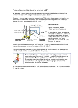 Por que utilizar uma eletro-válvula nos carburadores 2E7? 
Na realidade, a eletro-válvula simplesmente abre uma passagem para a aeração do sistema de 
acionamento do segundo estágio, retardando assim, a sua abertura. 
Enquanto o sistema de pré-aquecimento do coletor ( PTC ) estiver ligado, a eletro-válvula fará com 
que a abertura do segundo estágio seja mais lenta e progressiva. Isso garante uma aceleração 
gradual, durante a fase de aquecimento do motor. 
Funcionamento: 
- Motor frio: válvula fechada 
- Motor quente : válvula aberta 
A eletro-válvula aberta permite uma 
entrada de ar adicional no sistema de 
comando de abertura do segundo 
estágio. Isso faz com que a abertura 
da borboleta seja mais lenta, 
permitindo um funcionamento suave 
do motor na fase fria. 
A eletro-válvula pode ser testada com uma bateria de 12 volts ou uma fonte de alimentação com 
essa tensão, desde que a mesma forneça um mínimo de 500 mA. 
Com a válvula energizada, deve fluir uma passagem livre de ar nos dois dutos da válvula. Com o 
corte da corrente elétrica, os dutos deverão ficar bloqueados. 
É importante dizer que a borboleta do segundo estágio, mesmo acionada 
pela cápsula pneumática, ainda é limitada a sua abertura pela borboleta do 
primeiro estágio. Mesmo que haja vácuo suficiente para acionar o 
posicionador pneumático, se a borboleta de aceleração do primeiro corpo 
estiver fechado, a do segundo corpo não abre, graças ao mecanismo 
constituído pelo conjunto de alavancas . 
No caso dos carburadores da família 2E7 e 3E deve ser verificado a folga "Y" e "Z" do acionamento 
do segundo estágio. 
 