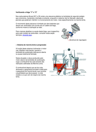 Verificando a folga "Y" e "Z" 
Nos carburadores Brosol 2E7 e 3E existe uma alavanca plástica na borboleta do segundo estágio 
que a tenciona, mantendo-a fechada e evitando, enquanto o sistema não for liberado, aberturas 
parciais que poderiam interferir no funcionamento do motor, mais especificamente na marcha lenta. 
O movimento desta alavanca é limitado por dois batentes que 
devem ser verificados com auxílio de um calibre de folga, 
conforme mostra a ilustração ao lado. 
Para maiores detalhes no ajuste desta folga, que é específico 
para este modelo de carburador, consulte nossa seção 
serviços, clicando aqui. 
:: Sistema de marcha lenta e progressão 
A função deste sistema é alimentar o motor 
nas rotações mais baixas, quando a 
borboleta de aceleração está pouco aberta 
ou quase totalmente fechada. 
Nesta situação o vácuo produzido pelo 
motor abaixo da borboleta de aceleração, 
suga o combustível da cuba através das 
restrições calibradas da Marcha Lenta. 
O combustível depois que sai da cuba, 
atravessa o gargulante principal e sobe para 
o gargulante de marcha lenta, que controla 
a quantidade que deve passar, e onde 
recebe o ar que vem do respiro da marcha 
lenta. 
 