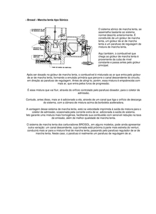 - Brosol - Marcha lenta tipo Sônico 
O sistema sônico de marcha lenta, se 
assemelha bastante ao sistema 
normal descrito anteriormente. É 
constituído de um gicleur de marcha 
lenta, um gicleur de ar de marcha 
lenta e um parafuso de regulagem de 
mistura de marcha lenta. 
Aqui também, o combustível que 
chega ao gicleur de marcha lenta é 
proveniente da cuba de nível 
constante e passa antes pelo gicleur 
principal. 
Após ser dosado no gicleur de marcha lenta, o combustível é misturado ao ar que entra pelo gicleur 
de ar de marcha lenta, formando a emulsão primária que percorre o canal descendente do circuito, 
em direção ao parafuso de regulagem. Antes de atingi-lo, porém, essa mistura é empobrecida com 
mais ar, que entra pelos furos de progressão. 
É essa mistura que vai fluir, através do orifício controlado pelo parafuso dosador, para o coletor de 
admissão. 
Contudo, antes disso, mais ar é adicionado a ela, através de um canal que liga o orifício de descarga 
do sistema, com a câmara de mistura acima da borboleta aceleradora. 
A vantagem desse sistema de marcha lenta, está na velocidade imprimida à saída da mistura para o 
coletor de admissão, ocasionada pela corrente extra de ar, adicionada à saída do sistema. 
Isto garante uma mistura mais homogênea, facilitando sua combustão com sensível redução na taxa 
de emissão, além de melhor qualidade de marcha lenta. 
O sistema de marcha lenta dos carburadores BROSOL, em alguns modelos, pode ainda apresentar 
outra variação: um canal descendente, cuja tomada está próxima à parte mais estreita do venturi, 
conduzirá mais ar para a mistura final de marcha lenta, passando pelo parafuso regulador de ar de 
marcha lenta. Neste caso, o parafuso é realmente um parafuso de regulagem de ar. 
 
