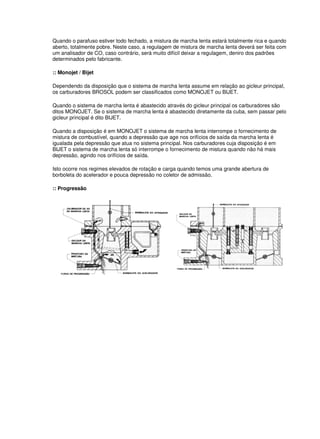 Quando o parafuso estiver todo fechado, a mistura de marcha lenta estará totalmente rica e quando 
aberto, totalmente pobre. Neste caso, a regulagem de mistura de marcha lenta deverá ser feita com 
um analisador de CO, caso contrário, será muito difícil deixar a regulagem, deniro dos padrões 
determinados pelo fabricante. 
:: Monojet / Bijet 
Dependendo da disposição que o sistema de marcha lenta assume em relação ao gicleur principal, 
os carburadores BROSOL podem ser classificados como MONOJET ou BIJET. 
Quando o sistema de marcha lenta é abastecido através do gicleur principal os carburadores são 
ditos MONOJET. Se o sistema de marcha lenta é abastecido diretamente da cuba, sem passar pelo 
gicleur principal é dito BIJET. 
Quando a disposição é em MONOJET o sistema de marcha lenta interrompe o fornecimento de 
mistura de combustível, quando a depressão que age nos orifícios de saída da marcha lenta é 
igualada pela depressão que atua no sistema principal. Nos carburadores cuja disposição é em 
BIJET o sistema de marcha lenta só interrompe o fornecimento de mistura quando não há mais 
depressão, agindo nos orifícios de saída. 
Isto ocorre nos regimes elevados de rotação e carga quando temos uma grande abertura de 
borboleta do acelerador e pouca depressão no coletor de admissão. 
:: Progressão 
 