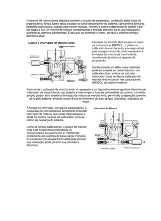 O sistema de marcha lenta abastece também o circuito de progressão, constituído pelos furos de 
progressão ou fenda. Estes estão situados no canal descendente do sistema, ligeiramente acima da 
borboleta aceleradora, quando esta estiver fechada. Abrindo-a ocorre a depressão do coletor e por 
ele passa a fluir um volume de mistura, compensando a entrada adicional de ar, provocada pelo 
aumento da abertura da borboleta. É isto que vai alimentar o motor, até que o sistema principal 
comece a atuar. 
Instalado em local de fácil acesso em todos 
os carburadores BROSOL, o gicleur ou 
calibrador de marcha lenta, é o responsável 
pela dosagem do combustível necessário à 
formação da mistura de marcha lenta, 
abastecendo também os regimes de 
progressão. 
Confeccionado em latão, esse calibrador 
pode ser simples ou combinado com um 
calibrador de ar, unidos por um tubo 
misturador. Essa versão de calibrador de 
marcha lenta é comum nos carburadores 
BROSOL de projeto moderno. 
Pode ainda o calibrador de marcha lenta, vir agregado a um dispositivo eletromagnético, denominado 
interruptor de marcha lenta, cujo objetivo é interromper o fluxo de combustível do sistema, a nível do 
próprio gicleur. Isso impede a formação da mistura de marcha lenta, permitindo a aspiração somente 
de ar pelo sistema, evitando a ocorrência do fenômeno da auto-ignição (dieseling), prejudicial ao 
motor. 
A função do interruptor, em alguns carburadores, é 
executada por um dispositivo semelhante chamado 
interruptor de mistura, que nesse caso bloqueia a 
saída da mistura na base do carburador, junto ao 
orifício de descarga do sistema. 
Como os demais calibradores, o gicleur de marcha 
lenta é de fundamental importância no 
funcionamento do sistema em si, interferindo 
diretamente nos regimes de baixa carga. Portanto, 
só o controle com equipamento adequado durante 
sua fabricação, pode garantir sua precisão e 
eficiência. 
 