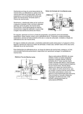 Distribuídos ao longo do canal descendente de 
marcha lenta, os calibradores ou gicleur de ar de 
marcha lenta têm por função dosar, de forma 
progressiva, ar ao combustível fornecido pelo 
gicleur de marcha lenta, formando assim a 
mistura de marcha lenta. 
Geralmente, a distribuição deles se faz conforme 
o esquema mostrado, onde o primeiro calibrador 
está logo acima do gicleur de marcha lenta. 
Percorrendo o canal descendente do sistema, 
encontramos o segundo calibrador o qual se liga 
à região mais estreita da câmara de mistura. 
Em seguida, aparecem os furos ou fenda de progressão, que estando acima da borboleta 
aceleradora, nesse instante, atuam como calibradores de ar. Finalmente, a própria borboleta 
aceleradora, através da fresta existente entre ela e o corpo do carburador, completa a relação de 
calibradores de ar de marcha lenta. 
Em alguns modelos de carburador, a borboleta aceleradora pode ainda possuir um pequeno orifício, 
ligando a câmara de mistura ao coletor de admissão e nesse caso, também esse orifício atua como 
calibrador de ar de marcha lenta. 
Essa distribuição de calibradores de ar, ao longo do sistema de marcha lenta, assegura, no final, 
uma emulsão facilmente pulverizável e vaporizável com apreciável vantagem na qualidade da 
marcha lenta. 
Alguns carburadores BROSOL de corpo 
simples e todos os duplos estagiados, 
possuem a posição angular inicial da 
borboleta (do 2° corpo, quando duplo) 
fixada e lacrada pela fábrica. Essa posição 
inicial constante, é denominada de abertura 
fixa de marcha lenta. Através dessa 
abertura em regime de marcha lenta, o 
motor aspira um certo volume de ar, que 
vai compor a mistura final de marcha lenta. 
Para estes carburadores, existe uma 
abertura inicial especificada pelo fabricante. 
Para conhecê-la, consulte a tabela de 
regulagem de aberturas fixas, onde 
constam valores para todos os 
carburadores BROSOL. 
 