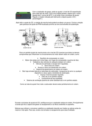 Com o analisador de gases, pode-se ajustar o nível de CO especificado 
para cada tipo de motor. Para uma análise perfeita, espere que o motor 
aqueça bem ( acima de 90oC ) e só então inicie o processo de ajuste. 
Regule a rotação indicada pelo fabricante e depois ajuste o CO ( 
porcentagem ). 
Após feito o ajuste do CO, a rotação de marcha lenta poderá se alterar um pouco. Corrija a rotação 
pelo parafuso de ajuste de RPM localizado próximo ao eixo da borboleta de aceleração. 
Para um perfeito ajuste da marcha lenta e do nível de CO é preciso que todos os demais 
componentes que influenciam no funcionamento do motor devem estar em ordem, como: 
• Equilíbrio de compressão no motor; 
• Motor não esteja com muita folga, com fugas de compressão e queima de óleo; 
• Vedadores das válvulas do cabeçote estejam em ordem; 
• Válvulas de admissão e escape bem reguladas; 
• Servo-freio em ordem; 
• Avanço à vácuo do distribuidor em ordem; 
• Sistema de aquecimento do coletor em ordem; 
• Não haja entrada falsa de ar pela base do carburador, mangueiras do servo ou qualquer 
dispositivo a vácuo após a borboleta de aceleração; 
• Avanço inicial da ignição regulado; 
• Filtro de ar em perfeito estado; 
• Combustível de boa qualidade; 
• Sistema de ventilação positiva do cárter desobstruído e em perfeito estado. 
Como se trata do ajuste final, todo o carburador deverá estar perfeitamente em ordem. 
Durante o processo de ajuste do CO, certifique-se que o analisador esteja em ordem. Principalmente 
a sonda que faz a captura de gases no escapamento e os filtros existentes no aparelho. 
Motores que utilizam o conversor catalítico ou catalisador deverão ser tirados os valores antes do 
mesmo e não após. Para isso, existe uma tomada no escapamento para essa finalidade. 
 