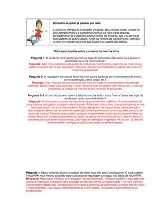 Conselho de quem já passou por isso: 
Cuidado na compra do analisador de gases, pois, muitas vezes, a troca de 
seus componentes e a assistência técnica sai num preço absurdo, 
principalmente se o aparelho possui sensor de oxigênio, que é o caso dos 
analisadores de quatro gases. Antes da compra do equipamento, certifique-se 
com o vendedor do preço das peças e da assistência técnica. 
:: Principais dúvidas sobre o sistema de marcha lenta 
Pergunta 1- O parafuso ponti-agudo que fica na base do carburador não serve para ajustar a 
quantidade de ar na marcha lenta? 
Resposta: Não. Esse parafuso é de ajuste da mistura da marcha lenta, podendo ser mais rica ou 
pobre de acordo com a sua regulagem. Deve ser utilizado um analisador de gases para esse fim 
conforme já explicado. 
Pergunta 2- A regulagem da marcha lenta influi em outros sistemas de funcionamento do motor, 
como aceleração, plena carga, etc.? 
Resposta: Não. O ajuste da marcha lenta não influi em nada no funcionamento dos demais 
sistemas. Muitas vezes você verá que o motor funciona tudo em ordem, sem falhas, etc., a não ser 
problemas na rotação de marcha lenta e emissão de poluentes. 
Pergunta 3- Em caso de tudo em ordem e falta da marcha lenta - motor "morre" ao se tirar o pé do 
acelerador, qual o possível defeito? 
Resposta- É só analisar o circuito da marcha lenta para descobrir o defeito. O combustível sai da 
cuba e passa pelo gicleur principal onde é dosado. Sobe e se mistura com uma quantidade de ar que 
entra pelo respiro de ar da marcha lenta. Passa pelo gicleur de marcha lenta onde é dosado e 
descarrega-se abaixo da borboleta de aceleração onde é pulverizado, controlado pelo parafuso de 
ajuste de mistura. Fazendo essa análise, qualquer irregularidade nesse circuito causará falhas na 
marcha lenta. Um simples entupimento no canal, no gicleur de marcha lenta ou no respiro de ar é o 
suficiente para não se ter marcha lenta. Caso haja um interruptor magnético no circuito ( já descrito 
anteriormente ) verifique se está funcionando em perfeito estado. 
Pergunta 4- Estou tentando ajustar a rotação do motor mas não estou conseguindo. O valor correto 
é 800 RPM mas mesmo soltando todo o parafuso de regulagem a rotação não baixa de 1000 RPM. 
Resposta: Neste caso, verifique se o afogador não está acionado. Verifique também a regulagem da 
abertura positiva do acelerador com afogador se não está acima do especificado ( ver mais adiante ). 
Outras possibilidades são: entrada falsa de ar após a borboleta de aceleração ou motor fora de ponto 
( muito adiantado ) ou válvula eletromagnética do kicker aberta, simulando o acionamento do ar 
condicionado. 
 