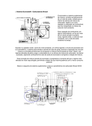 :: Sistema Econostat® - Carburadores Brosol 
O econostat ou sistema suplementar 
de mistura, constitui-se basicamente 
de um tubo de saída, voltado para o 
interior da câmara de mistura do 
carburador, ligado à um outro 
captador ou pescador de combustível, 
que fica mergulhado no interior da 
cuba de nível constante. 
Essa captação de combustível, em 
alguns carburadores, se faz por meio 
de um canal usinado no próprio 
corpo, ligando então, a cuba de nível 
constante, com o tubo de saída 
existente na tampa. 
Quando no captador existir, acima do nível constante, um orifício ligando o circuito do econostat com 
o ar atmosférico, o sistema será aerado e através do tubo de saída, teremos a aspiração de uma pré-mistura 
ou emulsão primária que irá enriquecer a mistura final fornecida ao motor. Assim, nos 
regimes elevados de plena carga, a velocidade do ar na câmara de mistura do carburador, faz baixar 
a pressão, aspirando combustível do tubo de saída do econostat e corrigindo a relação de mistura. 
Essa correção de mistura através do econostat, é progressiva e aumenta até que o regime mais 
elevado do motor seja atingido, permitindo-o dispor de sua máxima potência com o menor consumo 
possível. 
Abaixo o esquema do sistema suplementar a vácuo e aerodinâmico do carburador Brosol 30/34 
BLFA. 
 