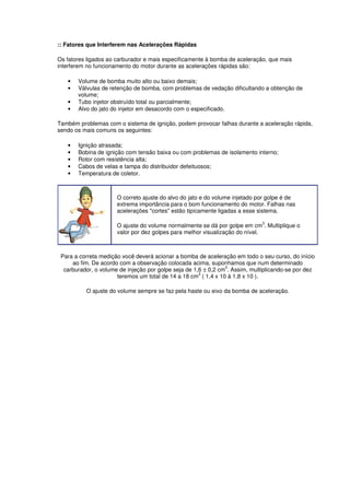 :: Fatores que Interferem nas Acelerações Rápidas 
Os fatores ligados ao carburador e mais especificamente à bomba de aceleração, que mais 
interferem no funcionamento do motor durante as acelerações rápidas são: 
• Volume de bomba muito alto ou baixo demais; 
• Válvulas de retenção de bomba, com problemas de vedação dificultando a obtenção de 
volume; 
• Tubo injetor obstruído total ou parcialmente; 
• Alvo do jato do injetor em desacordo com o especificado. 
Também problemas com o sistema de ignição, podem provocar falhas durante a aceleração rápida, 
sendo os mais comuns os seguintes: 
• Ignição atrasada; 
• Bobina de ignição com tensão baixa ou com problemas de isolamento interno; 
• Rotor com resistência alta; 
• Cabos de velas e tampa do distribuidor defeituosos; 
• Temperatura de coletor. 
O correto ajuste do alvo do jato e do volume injetado por golpe é de 
extrema importância para o bom funcionamento do motor. Falhas nas 
acelerações "cortes" estão tipicamente ligadas a esse sistema. 
O ajuste do volume normalmente se dá por golpe em cm3. Multiplique o 
valor por dez golpes para melhor visualização do nível. 
Para a correta medição você deverá acionar a bomba de aceleração em todo o seu curso, do início 
ao fim. De acordo com a observação colocada acima, suponhamos que num determinado 
carburador, o volume de injeção por golpe seja de 1,6 ± 0,2 cm3. Assim, multiplicando-se por dez 
teremos um total de 14 a 18 cm3 ( 1,4 x 10 à 1,8 x 10 ). 
O ajuste do volume sempre se faz pela haste ou eixo da bomba de aceleração. 
 