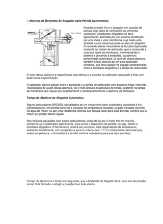 :: Abertura da Borboleta do Afogador após Partida (Automática) 
Estando o motor frio e o afogador em posição de 
partida, logo após se verificarem as primeiras 
explosões, a borboleta afogadora se abre 
ligeiramente, acionada por um sistema constituído 
por uma mola e uma membrana, cuja haste está 
atrelada a uma alavanca presa ao eixo do afogador. 
O comando desse mecanismo se faz pela depressão 
existente no coletor de admissão, que é conduzida a 
uma das faces da membrana, movimentando o 
sistema e provendo a borboleta, da abertura 
denominada automática. O controle dessa abertura, 
também é feito através de um pino calibrador 
cilíndrico, que deve passar no espaço compreendido 
entre a borboleta afogadora e a tampa do carburador. 
O valor dessa abertura é especificado pela fábrica e a escolha do calibrador adequado é feita com 
base nessa especificação. 
O calibrador deverá passar entre a borboleta e a tampa do carburador com pequena folga. Havendo 
necessidade de ajuste dessa abertura, ele é feito através do parafuso de fenda, existente na tampa 
da membrana que regula seu deslocamento e conseqüentemente a abertura da borboleta. 
Tempo de Abertura do Afogador Automático 
Alguns carburadores BROSOL são dotados de um mecanismo semi-automático de partida a frio, 
comandado por um bimetal sensível à variação de temperatura causada, ou pela variação ocorrida 
na água do motor, ou por uma resistência elétrica que dissipa calor para esse bimetal, sempre que a 
chave de ignição estiver ligada. 
Nos veículos equipados com esses carburadores, antes de se por o motor frio em marcha, 
comprime-se o acelerador ligeiramente, para armar o dispositivo de partida, ou seja, fechar a 
borboleta afogadora. O fechamento poderá ser parcial ou total, dependendo da temperatura 
ambiente. Geralmente, com temperatura igual ou inferior aos 1 7° C o fechamento será total pois, 
nessa temperatura, o bimetal terá a tensão máxima necessária para que isso aconteça. 
Tempo de abertura é o tempo em segundos, que a borboleta do afogador leva, para sair da posição 
inicial, toda fechada, e atingir a posição final, toda aberta. 
 