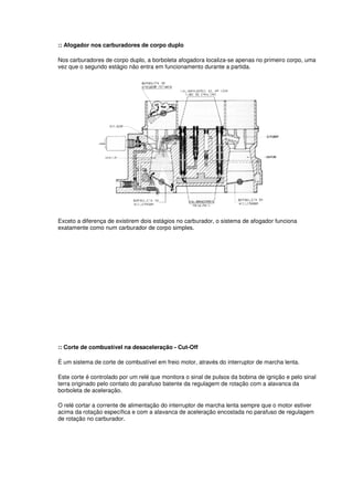 :: Afogador nos carburadores de corpo duplo 
Nos carburadores de corpo duplo, a borboleta afogadora localiza-se apenas no primeiro corpo, uma 
vez que o segundo estágio não entra em funcionamento durante a partida. 
Exceto a diferença de existirem dois estágios no carburador, o sistema de afogador funciona 
exatamente como num carburador de corpo simples. 
:: Corte de combustível na desaceleração - Cut-Off 
É um sistema de corte de combustível em freio motor, através do interruptor de marcha lenta. 
Este corte é controlado por um relé que monitora o sinal de pulsos da bobina de ignição e pelo sinal 
terra originado pelo contato do parafuso batente da regulagem de rotação com a alavanca da 
borboleta de aceleração. 
O relé cortar a corrente de alimentação do interruptor de marcha lenta sempre que o motor estiver 
acima da rotação específica e com a alavanca de aceleração encostada no parafuso de regulagem 
de rotação no carburador. 
 