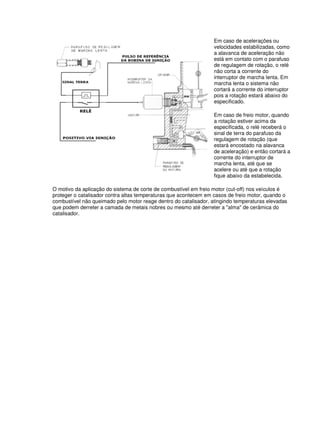 Em caso de acelerações ou 
velocidades estabilizadas, como 
a alavanca de aceleração não 
está em contato com o parafuso 
de regulagem de rotação, o relé 
não corta a corrente do 
interruptor de marcha lenta. Em 
marcha lenta o sistema não 
cortará a corrente do interruptor 
pois a rotação estará abaixo do 
especificado. 
Em caso de freio motor, quando 
a rotação estiver acima da 
especificada, o relé receberá o 
sinal de terra do parafuso da 
regulagem de rotação (que 
estará encostado na alavanca 
de aceleração) e então cortará a 
corrente do interruptor de 
marcha lenta, até que se 
acelere ou até que a rotação 
fique abaixo da estabelecida. 
O motivo da aplicação do sistema de corte de combustível em freio motor (cut-off) nos veículos é 
proteger o catalisador contra altas temperaturas que acontecem em casos de freio motor, quando o 
combustível não queimado pelo motor reage dentro do catalisador, atingindo temperaturas elevadas 
que podem derreter a camada de metais nobres ou mesmo até derreter a "alma" de cerâmica do 
catalisador. 
 