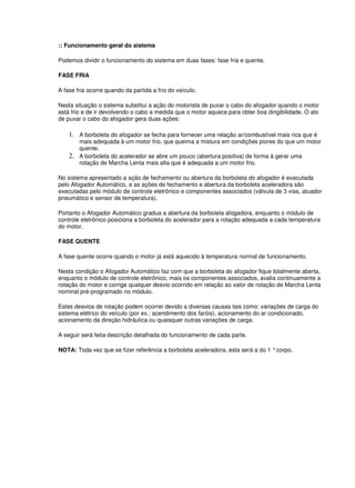:: Funcionamento geral do sistema 
Podemos dividir o funcionamento do sistema em duas fases: fase fria e quente. 
FASE FRIA 
A fase fria ocorre quando da partida a frio do veículo. 
Nesta situação o sistema substitui a ação do motorista de puxar o cabo do afogador quando o motor 
está frio e de ir devolvendo o cabo a medida que o motor aquece para obter boa dirigibilidade. O ato 
de puxar o cabo do afogador gera duas ações: 
1. A borboleta do afogador se fecha para fornecer uma relação ar/combustível mais rica que é 
mais adequada à um motor frio, que queima a mistura em condições piores do que um motor 
quente. 
2. A borboleta do acelerador se abre um pouco (abertura positiva) de forma à gerar uma 
rotação de Marcha Lenta mais alta que é adequada a um motor frio. 
No sistema apresentado a ação de fechamento ou abertura da borboleta do afogador é executada 
pelo Afogador Automático, e as ações de fechamento e abertura da borboleta aceleradora são 
executadas pelo módulo de controle eletrônico e componentes associados (válvula de 3 vias, atuador 
pneumático e sensor de temperatura). 
Portanto o Afogador Automático gradua a abertura da borboleta afogadora, enquanto o módulo de 
controle eletrônico posiciona a borboleta do acelerador para a rotação adequada a cada temperatura 
do motor. 
FASE QUENTE 
A fase quente ocorre quando o motor já está aquecido à temperatura normal de funcionamento. 
Nesta condição o Afogador Automático faz com que a borboleta do afogador fique totalmente aberta, 
enquanto o módulo de controle eletrônico, mais os componentes associados, avalia continuamente a 
rotação do motor e corrige qualquer desvio ocorrido em relação ao valor de rotação de Marcha Lenta 
nominal pré-programado no módulo. 
Estes desvios de rotação podem ocorrer devido a diversas causas tais como: variações de carga do 
sistema elétrico do veículo (por ex.: acendimento dos faróis), acionamento do ar condicionado, 
acionamento da direção hidráulica ou quaisquer outras variações de carga. 
A seguir será feita descrição detalhada do funcionamento de cada parte. 
NOTA: Toda vez que se fizer referência a borboleta aceleradora, esta será a do 1 ° corpo. 
 