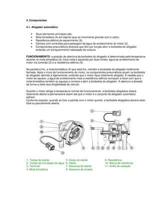 4. Componentes 
4.1. Afogador automático 
• Seus elementos principais são: 
• Mola bimetálica (4) em espiral (que se movimenta girando com o calor). 
• Resistência elétrica de aquecimento (9). 
• Câmara com conexões para passagem da água de arrefecimento do motor (2). 
• Componentes pneumáticos diversos que têm por função abrir a borboleta do afogador 
evitando um enriquecimento indesejado da mistura. 
FUNCIONAMENTO: a posição de abertura da borboleta do afogador é determinada pela temperatura 
atuante na mola bimetálica (4). Esta mola é aquecida por duas fontes: água de arrefecimento do 
motor via conexão (2) e a resistência elétrica (9). 
Na partida à frio, a mola bimetálica (4) que está fria, mantém a borboleta do afogador totalmente 
fechada. Após o início do funcionamento do motor, os componentes pneumáticos atuam na borboleta 
do afogador abrindo-a ligeiramente, evitando que o motor fique totalmente afogado. À medida que o 
motor se aquece, a água de arrefecimento mais a resistência elétrica começam a fazer com que a 
mola bimetálica também se aqueça e comece a abrir a borboleta do afogador. A abertura é dosada 
de forma a obter boa dirigibilidade do veículo. 
Quando o motor atinge a temperatura normal de funcionamento, a borboleta afogadora estará 
totalmente aberta e permanecerá assim até que o motor e o conjunto do afogador automático 
esfriem. 
Conforme exposto, quando se fizer a partida com o motor quente, a borboleta afogadora deverá estar 
total ou parcialmente aberta. 
1- Tampa do starter 5- Corpo do starter 9- Resistência 
2- Tampa de circulação de água 6- Haste 10- Marca de referência 
3- Terminal 7- Alavanca do starter 11- Anéis de vedação 
4- Mola bimetálica 8- Alavanca de arraste 
 