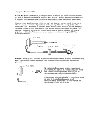 - Componentes pneumáticos 
GASOLINA: Nessa versão há um atuador pneumático (pull-down) que abre a borboleta afogadora 
por ação da depressão do coletor de admissão. Para retardar a ação da depressão do coletor sobre 
o pull-down existe a válvula delay, promovendo a abertura controlada da borboleta do afogador. 
Ainda na versão gasolina existe a válvula one-way, que, durante a primeira partida (motor frio) se 
abre dando passagem para a depressão do coletor para o pull-down e o avanço à vácuo do 
distribuidor. Caso o motor pare de funcionar após a primeira partida, a válvula one-way mantém a 
depressão nesses circuitos. Haverá, então, uma pequena abertura na borboleta afogadora. Essa 
abertura é necessária para evitar um novo enriquecimento na segunda partida, o que poderia 
prejudicar o catalisador. A válvula one-way tem atuação somente até se atingir os 60°C de 
temperatura do motor. 
ÁLCOOL: Nessa versão o pull-down é conectado diretamente no vácuo do coletor sem válvula delay, 
pois a mesma não é necessária devido à maior carga da mola bimetálica (maior que a versão 
gasolina) 
Na haste do pull-down existe um pino molejado que 
proporciona uma abertura da borboleta afogadora menor 
que a abertura total do pull-down, em condições de 
temperatura abaixo de aproximadamente 20°C. 
Para melhorar a dirigibilidade à frio foi instalada na tampa 
da caixa de circulação de água uma válvula 
termopneumática para manter o 2° corpo fechado em 
temperatura do motor abaixo de 60°C. 
 