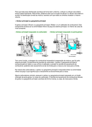 Para que toda essa distribuição aconteça de forma bem uniforme, o difusor ou difusor secundário 
exerce papel importante. Resumindo, podemos dizer que a função do difusor ou difusor secundário é 
auxiliar na distribuição correta da mistura, fazendo com que todos os cilindros recebam o mesmo 
volume. 
:: Gicleur principal ou gargulante principal 
O gicleur principal ( Brosol ) ou gargulante principal ( Weber ) é um calibrador de combustível. Este 
componente localiza-se na extremidade inferior do poço do sistema principal, no interior da cuba de 
nível constante. 
- Gicleur principal rosqueado no carburador - Gicleur principal rosqueado no porta gicleur 
Tem como função, a dosagem do combustível necessária à preparação da mistura, que flui pelo 
sistema principal. Componente de precisão do carburador, o gicleur o gargulante principal é 
confeccionado em latão e o seu orifício é calibrado e usinado no sentido do escoamento do 
combustível, podendo este escoamento se dar da fenda para a rosca ou da rosca para a fenda. 
Na maioria dos carburadores, o gicleur ou gargulante principal é rosqueado direto na extremidade 
inferior do poço o que significa que o escoamento se dá da fenda para a rosca. 
Alguns carburadores contudo, possuem o gicleur ou gargulante principal rosqueado em um bujão 
chamado de porta gicleur no corpo do carburador. O sentido de escoamento do combustível através 
do gicleur ou gargulante principal, acontece de forma inversa, ou seja, da rosca para a fenda. 
 